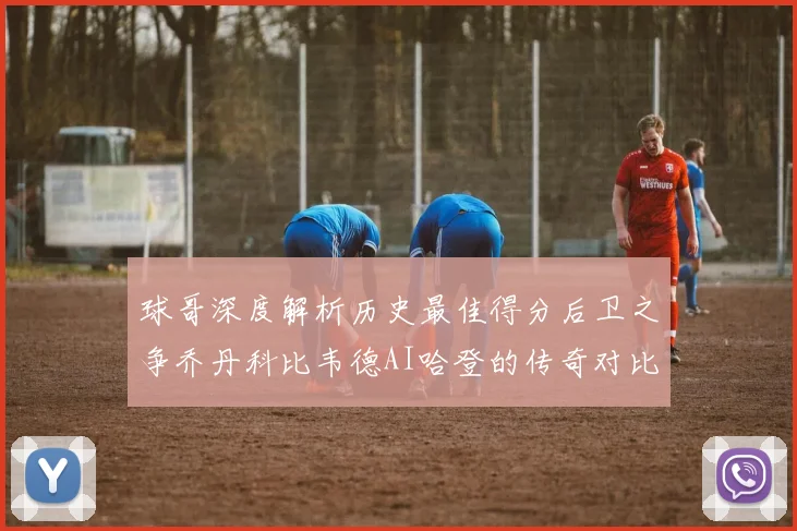 球哥深度解析历史最佳得分后卫之争乔丹科比韦德AI哈登的传奇对比