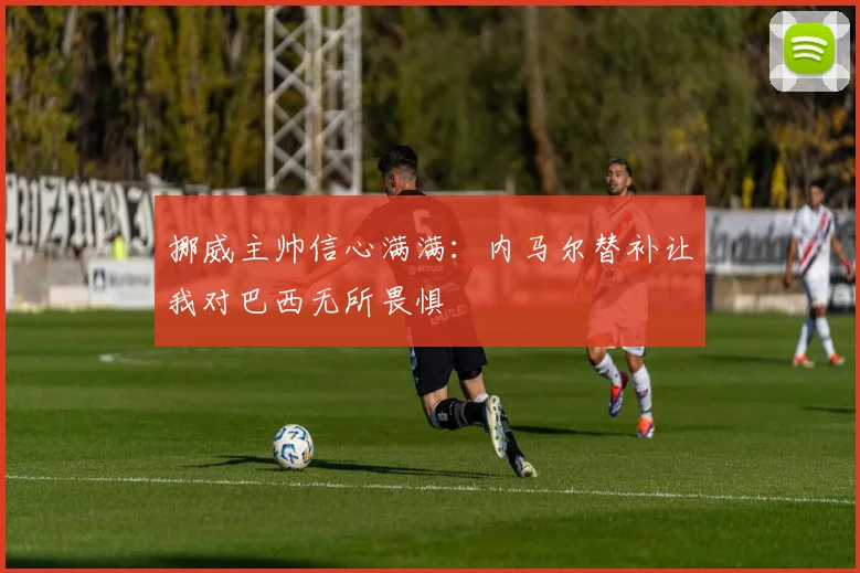挪威主帅信心满满：内马尔替补让我对巴西无所畏惧