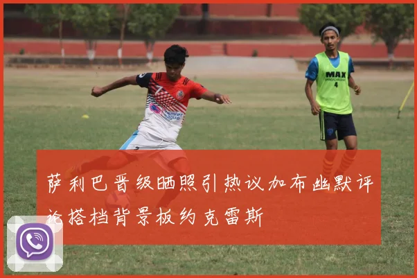 萨利巴晋级晒照引热议加布幽默评论搭档背景板约克雷斯