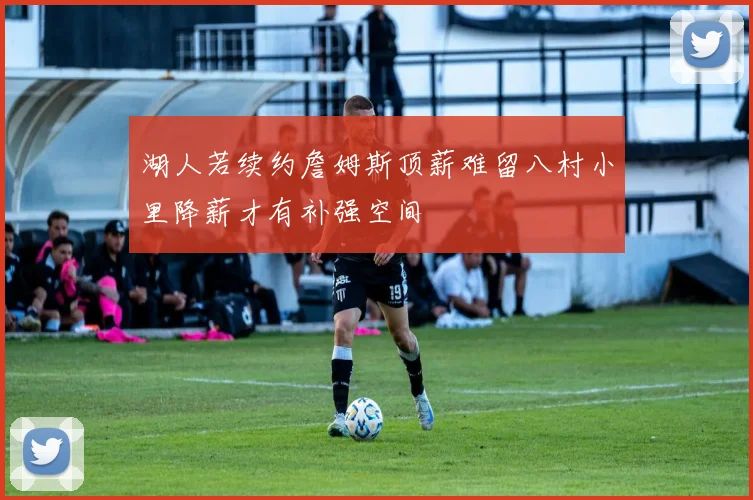 湖人若续约詹姆斯顶薪难留八村小里降薪才有补强空间