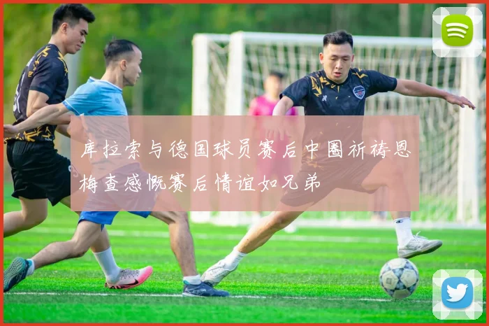 库拉索与德国球员赛后中圈祈祷恩梅查感慨赛后情谊如兄弟