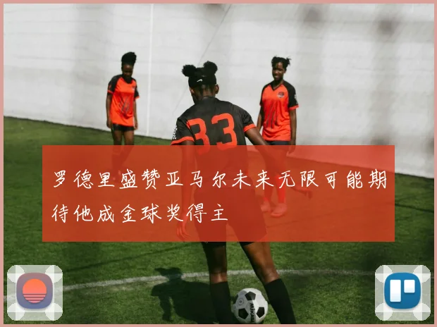 罗德里盛赞亚马尔未来无限可能期待他成金球奖得主