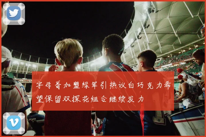 字母哥加盟绿军引热议白巧克力希望保留双探花组合继续发力