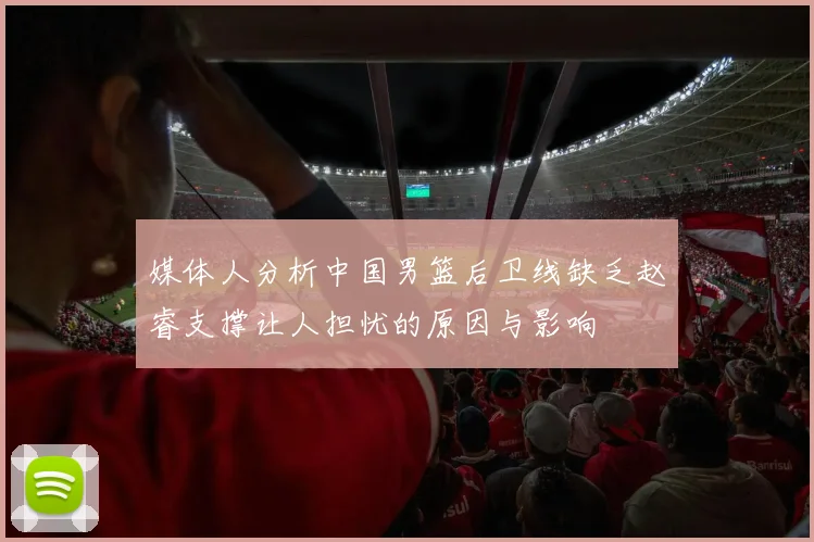 媒体人分析中国男篮后卫线缺乏赵睿支撑让人担忧的原因与影响