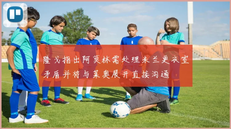 隆戈指出阿莫林需处理米兰更衣室矛盾并将与莱奥展开直接沟通